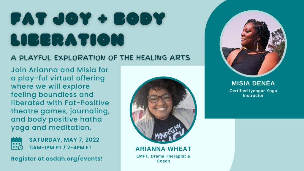 Image description: event flier with images of Misia and Arianna, the presenters. Text reads: Fat Joy + Body Liberation: A Playful exploration of the healing arts. Join Arianna and Misia for a play-ful virtual offering where we will explore feeling boundless and liberated with Fat-Positive theatre games, journaling and body positive hatha yoga and meditation. Sat. May 7 11am-1pm PT. Register at asdah.org/events