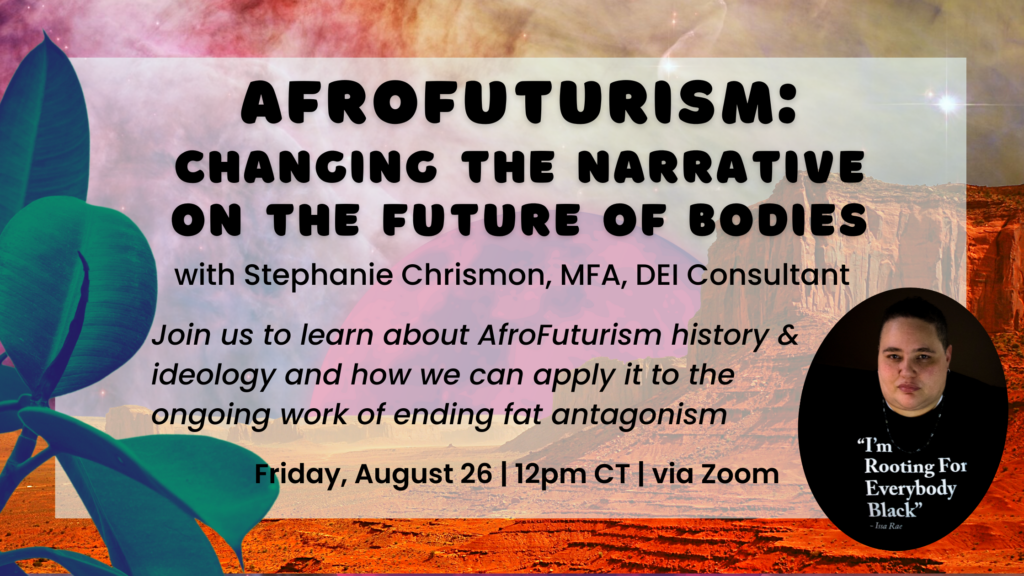 Event flier with neon colored landscape. A pic of Stephanie Chrismon wearing a shirt that reads "I'm rooting for everybody Black" in lower right corner. Text reads: AfroFuturism: Changing the Narrative on the Future of Bodies with Stephanie Chrismon, MFA, DEI Consultant. Join us to learn about AfroFuturism history& ideology and how we can apply it to the ongoing work of ending fat antagonism. Friday, Aug. 26, 12pm CT, via Zoom