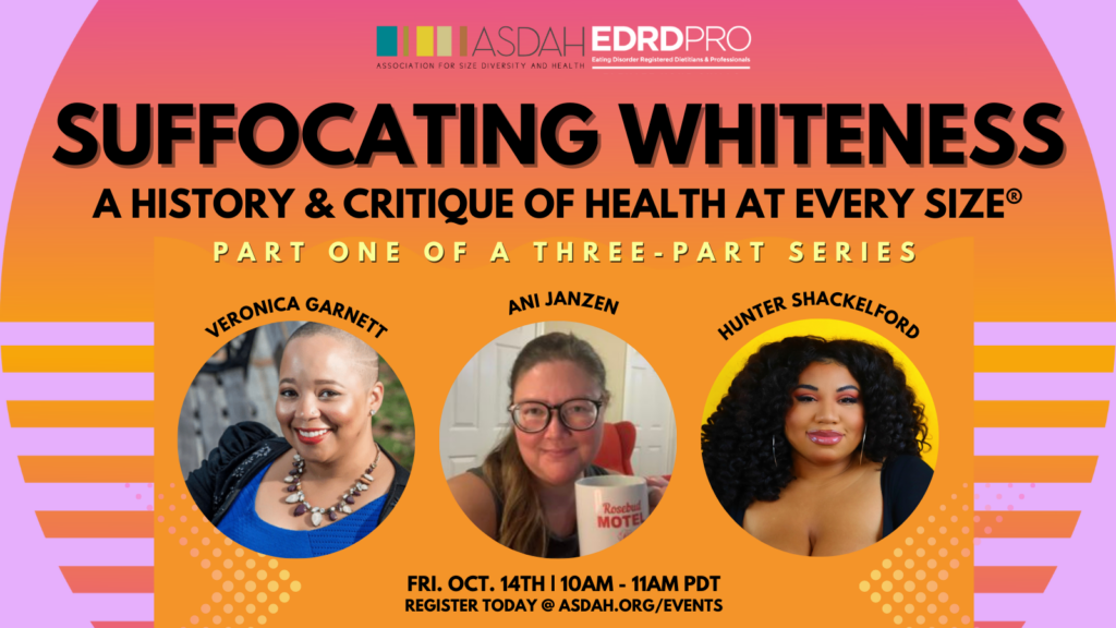 Image Description: A pink and orange graphic entitled “Suffocating Whiteness: A History and Critique of Health at Every Size®” incorporating pictures of our speakers Veronica Garnett, Ani Janzen, and Hunter Shackelford with orange and yellow geometrical shapes above the details of the event in black text “October 14th, 10AM PDT” and the registration link “ASDAH.org/events.”