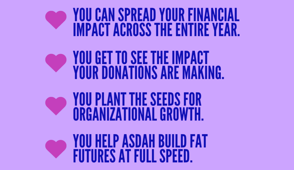 Blue text on a light purple background with a pink heart for each bullet point: - You can spread your financial impact across the entire year. - You get to see the impact your donations are making. - You plant the seeds for organizational growth. - You help ASDAH build fat futures at full speed.