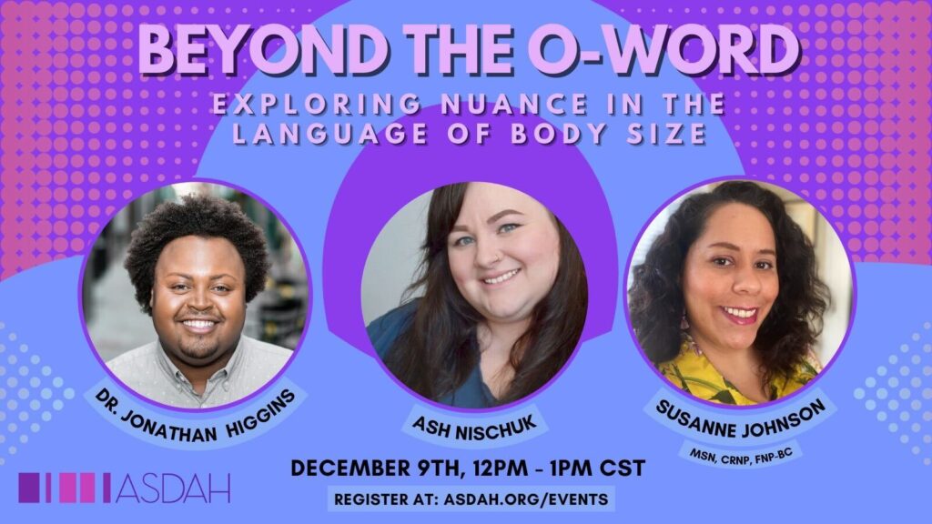 Image description: event flier in pink, purple and blue color palate with header Beyond the O-Word: Exploring the Nuance in the Language of Body Size. In the center are images of the three panelists, Dr. Jonathan Higgins, Ash Nischuk, and Susanne Johnson. Text below images reads: December 9th, 12pm-1pm CST. Register at asdah.org/events. ASDAH Logo in left bottom corner.