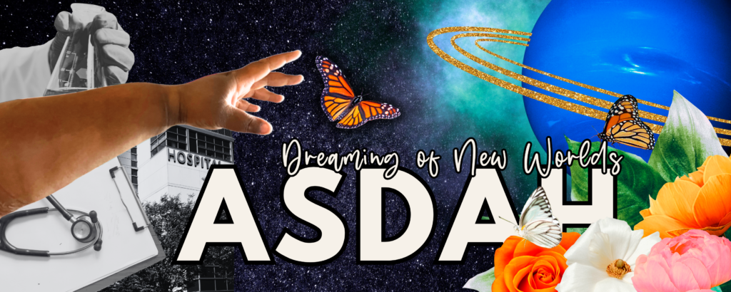 ASDAH conference header in an Afrofuturist style. On the left in black & white are symbols of our current healthcare system: a hospital, chart, & beaker of fluid. Reaching across is a fat, Black arm to flowers, a a blue planet with glittering gold rings, and butterflies in color. White text reads ASDAH: Dreaming of New Worlds