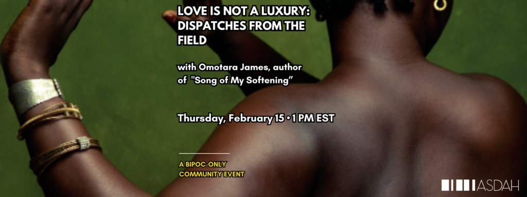 A Black woman is pictured on a book cover with her back to the camera and arms extended. Text is gold and white. The ASDAH logo is at the bottom left. Other text reads: LOVE IS NOT A LUXURY: DISPATCHES FROM THE FIELD. Thursday, February 15. 1 PM EST, COMMUNITY EVENT BIPOC-ONLY. With Omotara James, author of "Song of My Softening". Register now!