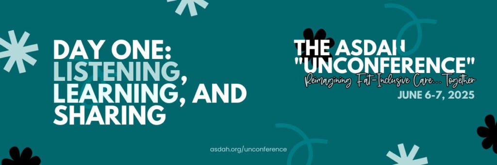 Teal Banner for the ASDAH “Unconference” on June 6–7, 2025. Text: Day One - Listening, learning, and sharing. Reimagining fat-inclusive care together. asdah.org/unconference.