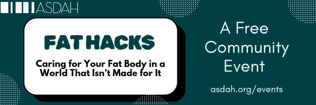 Banner is for ASDAH’s free community event entitled, “Fat Hacks: Caring for Your Fat Body in a World That Isn’t Made for It”. Image has a dark teal background with bold white and dark text/graphics. Info at asdah.org/events.